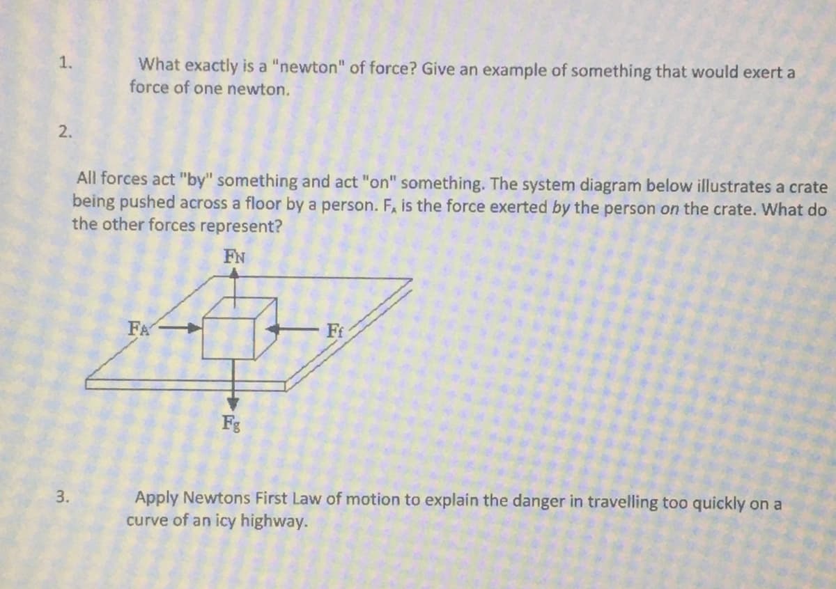 What exactly is a "newton" of force? Give an example of something that would exert a
force of one newton.
1.
2.
All forces act "by" something and act "on" something. The system diagram below illustrates a crate
being pushed across a floor by a person. F, is the force exerted by the person on the crate. What do
the other forces represent?
FN
FA
Fi
Fg
Apply Newtons First Law of motion to explain the danger in travelling too quickly on a
curve of an icy highway.
3.
