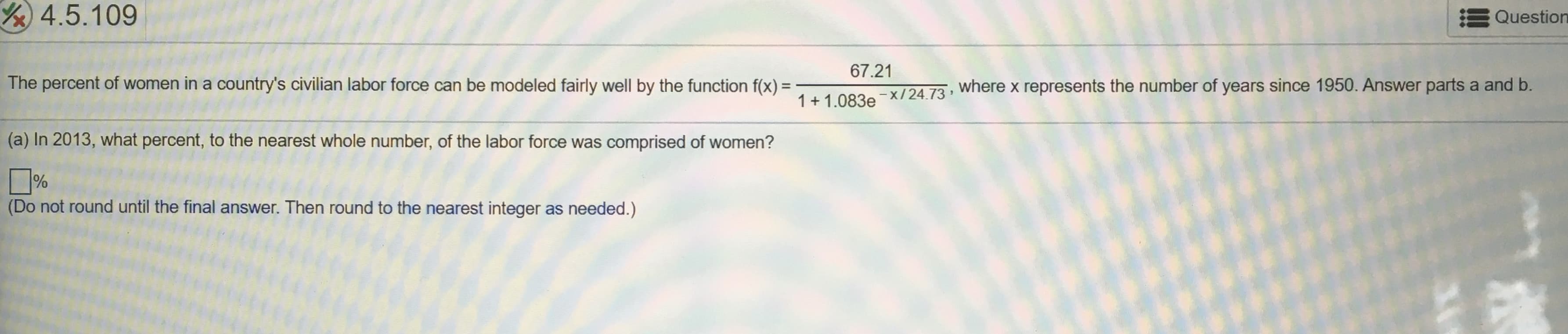 Y4.5.109
Question
67.21
The percent of women in a country's civilian labor force can be modeled fairly well by the function f(x) =
where x represents the number of years since 1950. Answer parts a and b.
%3D
1+ 1.083e
-x/24.73
(a) In 2013, what percent, to the nearest whole number, of the labor force was comprised of women?
%
(Do not round until the final answer. Then round to the nearest integer as needed.)
