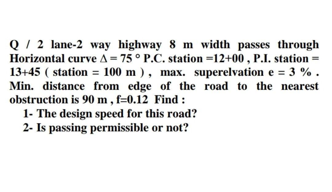 Q / 2 lane-2 way highway 8 m width passes through
Horizontal curve A= 75 ° P.C. station =12+00 , P.I. station
13+45 ( station
Min. distance from edge of the road to the nearest
obstruction is 90 m , f=0.12 Find :
1- The design speed for this road?
2- Is passing permissible or not?
%3D
100 m ) , max. superelvation e =
3 % .
%3D
