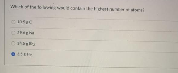 Which of the following would contain the highest number of atoms?
10.5 g C
29.6 g Na
14.5 g Br2
3.5 g H2
