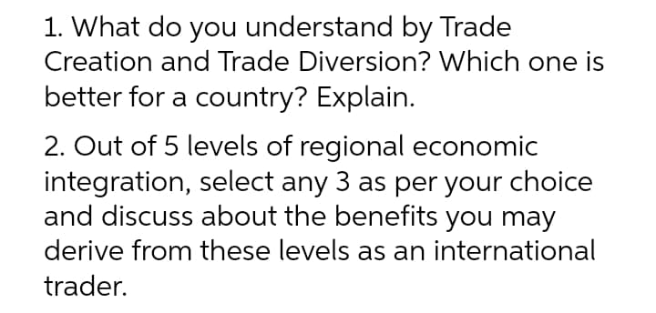 1. What do you understand by Trade
Creation and Trade Diversion? Which one is
better for a country? Explain.
2. Out of 5 levels of regional economic
integration, select any 3 as per your choice
and discuss about the benefits you may
derive from these levels as an international
trader.
