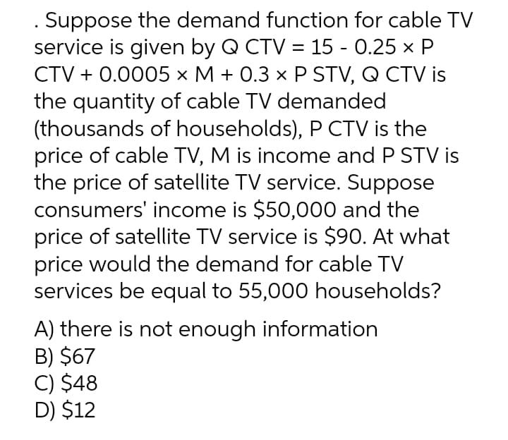Suppose the demand function for cable TV
service is given by Q CTV = 15 - 0.25 x P
CTV + 0.0005 × M + 0.3 × P STV, Q CTV is
the quantity of cable TV demanded
(thousands of households), P CTV is the
price of cable TV, M is income and P STV is
the price of satellite TV service. Suppose
consumers' income is $50,000 and the
price of satellite TV service is $90. At what
price would the demand for cable TV
services be equal to 55,000 households?
A) there is not enough information
B) $67
C) $48
D) $12
