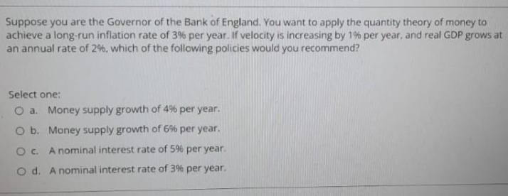 Suppose you are the Governor of the Bank of England. You want to apply the quantity theory of money to
achieve a long-run inflation rate of 3% per year. If velocity is increasing by 1% per year, and real GDP grows at
an annual rate of 2%, which of the following policies would you recommend?
Select one:
O a. Money supply growth of 4% per year.
O b. Money supply growth of 6% per year.
O c. A nominal interest rate of 5% per year.
o d. A nominal interest rate of 3% per year.
