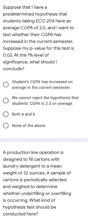 Suppose that I have a
predetermined hypothesis that
students taking ECO 204 have an
average CGPA of 2.5, and I want to
test whether their CGPA has
increased in the current semester.
Suppose my p-value for this test is
0.02. At the 1% level of
significance, what should I
conclude?
Student's CGPA has increased on
average in the current semester.
We cannot reject the hypothesis that
students' CGPA is 2.5 on average.
Both a and b
None of the above
A production line operation is
designed to fill cartons with
laundry detergent to a mean
weight of 32 ounces. A sample of
cartons is periodically selected
and weighed to determine
whether underfilling or overfilling
is occurring. What kind of
hypothesis test should be
conducted here?
