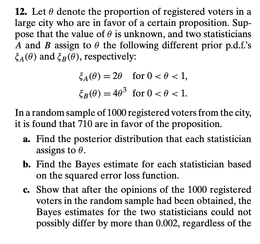 12. Let 0 denote the proportion of registered voters in a
large city who are in favor of a certain proposition. Sup-
pose that the value of 0 is unknown, and two statisticians
A and B assign to 0 the following different prior p.d.f's
ŠA(O) and Šp(0), respectively:
ŠA(O) = 20 for 0 < 0 < 1,
ŠB(0) = 403 for 0 < 0 < 1.
In a random sample of 1000 registered voters from the city,
it is found that 710 are in favor of the proposition.
a. Find the posterior distribution that each statistician
assigns to 0.
b. Find the Bayes estimate for each statistician based
on the squared error loss function.
c. Show that after the opinions of the 1000 registered
voters in the random sample had been obtained, the
Bayes estimates for the two statisticians could not
possibly differ by more than 0.002, regardless of the
