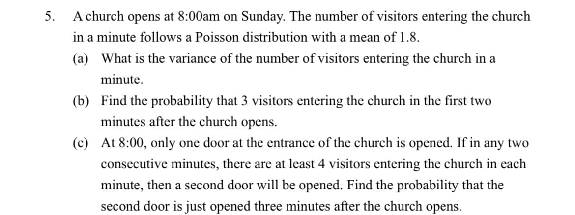 5.
A church opens at 8:00am on Sunday. The number of visitors entering the church
in a minute follows a Poisson distribution with a mean of 1.8.
(a) What is the variance of the number of visitors entering the church in a
minute.
(b) Find the probability that 3 visitors entering the church in the first two
minutes after the church opens.
(c) At 8:00, only one door at the entrance of the church is opened. If in any two
consecutive minutes, there are at least 4 visitors entering the church in each
minute, then a second door will be opened. Find the probability that the
second door is just opened three minutes after the church opens.
