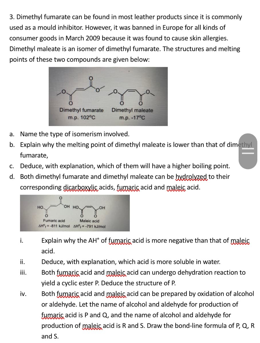 3. Dimethyl fumarate can be found in most leather products since it is commonly
used as a mould inhibitor. However, it was banned in Europe for all kinds of
consumer goods in March 2009 because it was found to cause skin allergies.
Dimethyl maleate is an isomer of dimethyl fumarate. The structures and melting
points of these two compounds are given below:
Dimethyl fumarate
Dimethyl maleate
m.p. 102°C
m.p. -17°C
a. Name the type of isomerism involved.
b. Explain why the melting point of dimethyl maleate is lower than that of dimethyl
fumarate,
c. Deduce, with explanation, which of them will have a higher boiling point.
d. Both dimethyl fumarate and dimethyl maleate can be hydrolyzed to their
corresponding dicarkexwlic acids, fymarig acid and maleic acid.
но
Он но.
HO
Fumaric acid
Maleic acid
AH°, = -811 kJ/mol AH°, = -791 kJ/mol
i.
Explain why the AH° of fymaris acid is more negative than that of maleic
acid.
ii.
Deduce, with explanation, which acid is more soluble in water.
i.
Both fumaric acid and maleic acid can undergo dehydration reaction to
yield a cyclic ester P. Deduce the structure of P.
Both fumaric acid and maleic acid can be prepared by oxidation of alcohol
or aldehyde. Let the name of alcohol and aldehyde for production of
iv.
fumaric acid is P and Q, and the name of alcohol and aldehyde for
production of maleic acid is R and S. Draw the bond-line formula of P, Q, R
and S.
