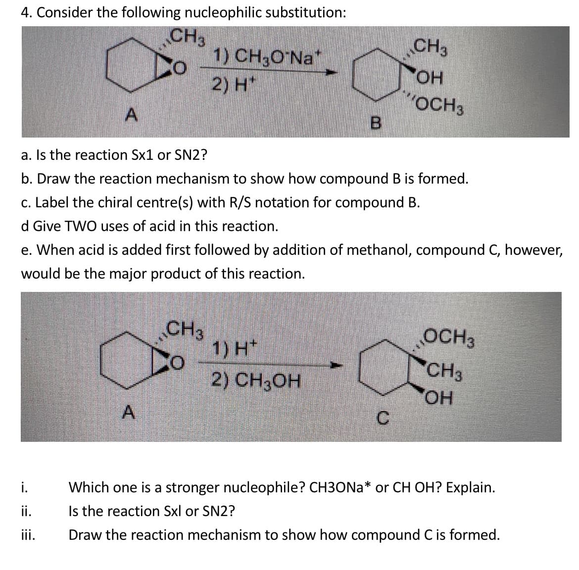 4. Consider the following nucleophilic substitution:
CH3
1) CH3O Na*
CH3
HO.
2) H*
"OCH3
a. Is the reaction Sx1 or SN2?
b. Draw the reaction mechanism to show how compound B is formed.
c. Label the chiral centre(s) with R/S notation for compound B.
d Give TWO uses of acid in this reaction.
e. When acid is added first followed by addition of methanol, compound C, however,
would be the major product of this reaction.
CH3
1) H*
2) CH3ОН
OCH3
CH3
OH
A,
Which one is a stronger nucleophile? CH3ONA* or CH OH? Explain.
ii.
Is the reaction Sxl or SN2?
iii.
Draw the reaction mechanism to show how compound C is formed.
