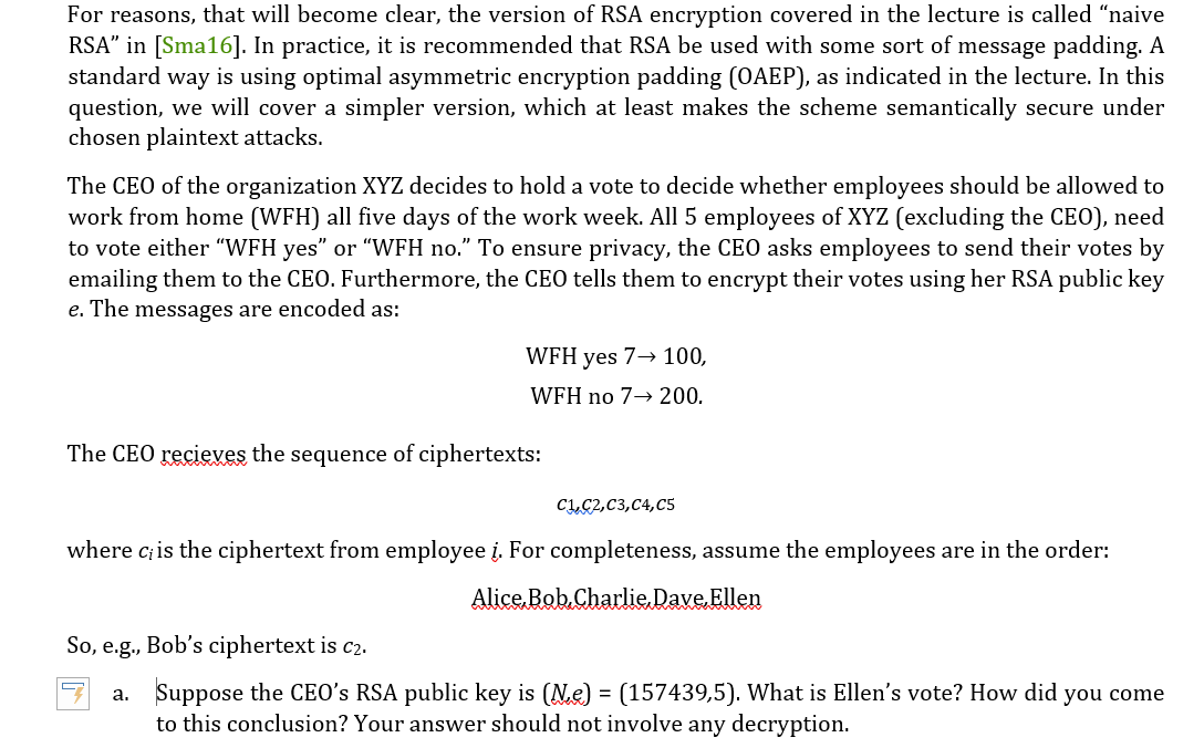 For reasons, that will become clear, the version of RSA encryption covered in the lecture is called "naive
RSA" in [Sma16]. In practice, it is recommended that RSA be used with some sort of message padding. A
standard way is using optimal asymmetric encryption padding (OAEP), as indicated in the lecture. In this
question, we will cover a simpler version, which at least makes the scheme semantically secure under
chosen plaintext attacks.
The CEO of the organization XYZ decides to hold a vote to decide whether employees should be allowed to
work from home (WFH) all five days of the work week. All 5 employees of XYZ (excluding the CEO), need
to vote either "WFH yes" or "WFH no." To ensure privacy, the CEO asks employees to send their votes by
emailing them to the CEO. Furthermore, the CEO tells them to encrypt their votes using her RSA public key
e. The messages are encoded as:
WFH yes 7→ 100,
WFH no 7→ 200.
The CEO recieves the sequence of ciphertexts:
C1,C2,C3,C4,C5
where c; is the ciphertext from employee į. For completeness, assume the employees are in the order:
Alice Bob Charlie Dave Ellen
So, e.g., Bob's ciphertext is c2.
a.
Suppose the CEO's RSA public key is (№e) = (157439,5). What is Ellen's vote? How did you come
to this conclusion? Your answer should not involve any decryption.