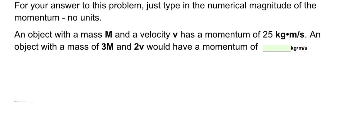 For your answer to this problem, just type in the numerical magnitude of the
momentum - no units.
An object with a mass M and a velocity v has a momentum of 25 kg•m/s. An
object with a mass of 3M and 2v would have a momentum of
kg•m/s
