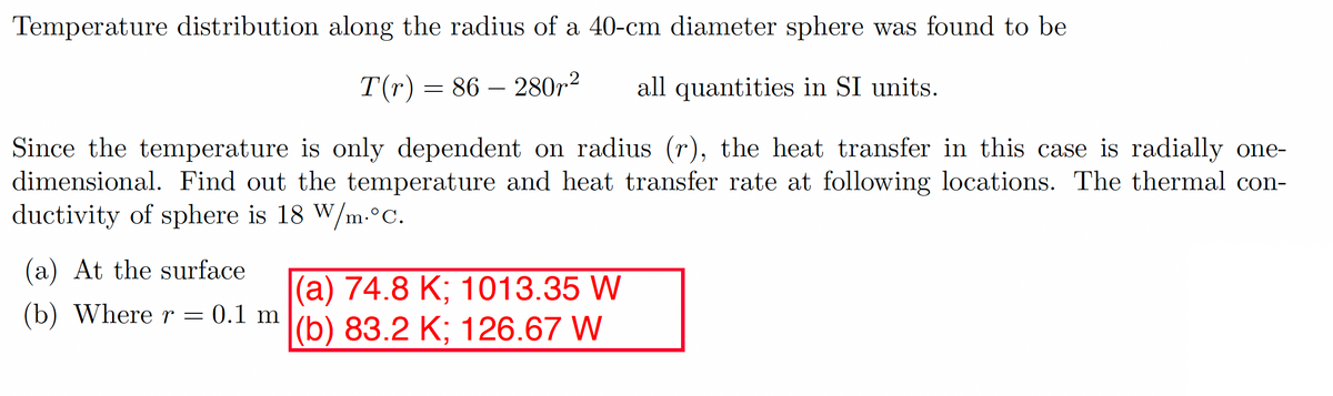 Temperature distribution along the radius of a 40-cm diameter sphere was found to be
T(r) = 86 280r² all quantities in SI units.
Since the temperature is only dependent on radius (r), the heat transfer in this case is radially one-
dimensional. Find out the temperature and heat transfer rate at following locations. The thermal con-
ductivity of sphere is 18 W/m.°C.
(a) At the surface
(b) Where r = 0.1 m
-
(a) 74.8 K; 1013.35 W
(b) 83.2 K; 126.67 W