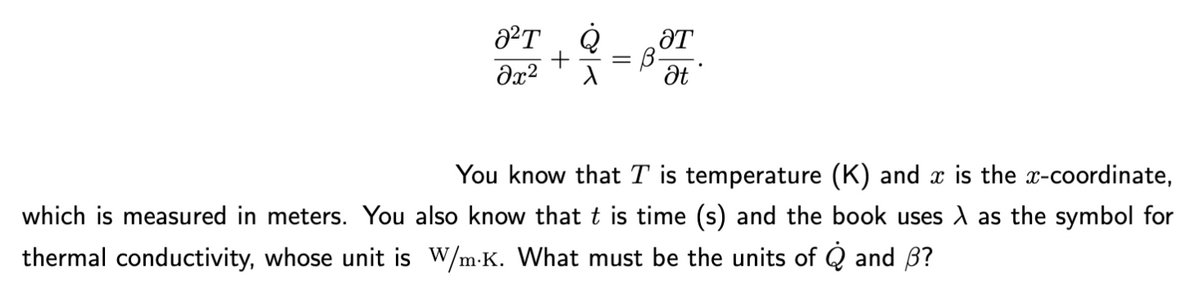 0²T
მე2
ƏT
B-
Ət
You know that T is temperature (K) and x is the x-coordinate,
which is measured in meters. You also know that t is time (s) and the book uses à as the symbol for
thermal conductivity, whose unit is W/m.K. What must be the units of Q and ß?