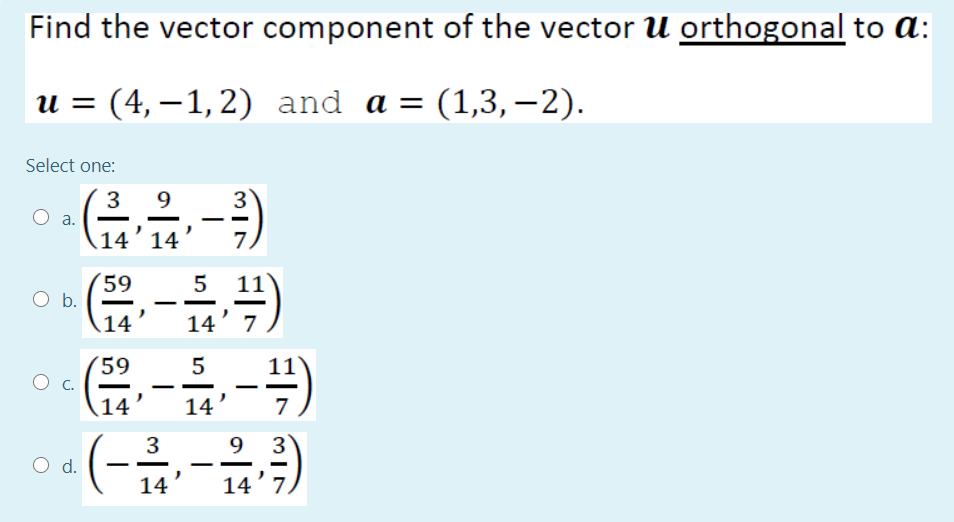 Find the vector component of the vector U orthogonal to a:
и %3 (4,—1,2) and a %3D (1,3, —2).
Select one:
3
9
3
а.
14’ 14'
59
5
11
Ob.
14
14' 7
(59
14
14
7
(-
3
9
d.
14
14'7.
