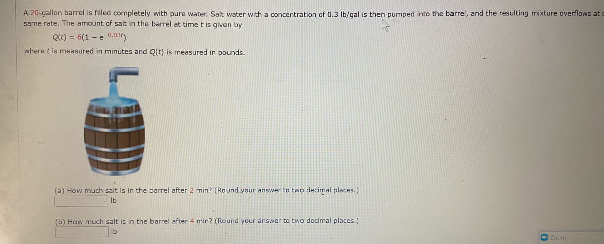 A 20-gallon barrel is filled completely with pure water. Salt water with a concentration of 0.3 lb/gal is then pumped into the barrel, and the resulting mixture overflows at t
same rate. The amount of salt in the barrel at time t is given by
Q(t) = 6(1 – e-0.03t)
where t is measured in minutes and Q(t) is measured in pounds.
(a) How much salt is in the barrel after 2 min? (Round your answer to two decimal places.)
lb
(b) How much salt is in the barrel after 4 min? (Round your answer to two decimal places.)
lb
Zoom
