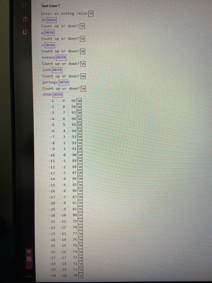 Test Case 7
Enter an ending value \n
30 ENTER
Count up or down? \n
9 ENTER
Count up or down? \n
W ENTER
Count up or down? \n
ewewew ENTER
Count up or down? \n
junk ENTER
Count up or down? \n
garbage ENTER
Count up or down? \n
dOWN ENTER
-1
9
99 \n
-2
8.
98 \n
-3
97 \n
-4
96 \n
-5
95 \n
-96
4
94 \n
-7
93 \n
-8
2.
92 \n
-9
1.
91 \n
-10
90 \n
-11
-1
89 \n
-12
-2
88 \n
-13
-3
87 \n
-14
-4
86 \n
-15
-5
85 \n
-16
-6
84 \n
83 \n
82 \n
-17
-7
-18
-8
-19
-9
81 \n
-20
-10
80 \n
-21
-11
79 \n
-22
-12
78 \n
-23
-13
77 \n
-24
-14
76 \n
-25
-15
75 \n
-26
- 16
74 \n
-27
-17
73 \n
-28
- 18
72 \n
-29
- 19
71 \n
-30
- 20
70 \n
