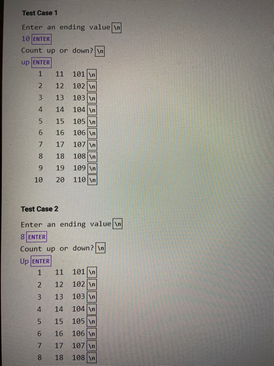 Test Case 1
Enter an ending value \n
10 ENTER
Count up or down? \n
up ENTER
11
101 \n
12
102 \n
3.
13
103 \n
4
14
104 \n
5.
15
105 \n
6.
16
106 \n
7.
17
107 \n
8.
18
108 \n
6.
19
109 \n
10
20
110 \n
Test Case 2
Enter an ending value \n
8 ENTER
Count up or down? \n
Up ENTER
1
11
101 \n
12
102 \n
13
103 \n
4
14
104 \n
15
105 \n
16
106 \n
7.
17
107 \n
8.
18
108 \n
