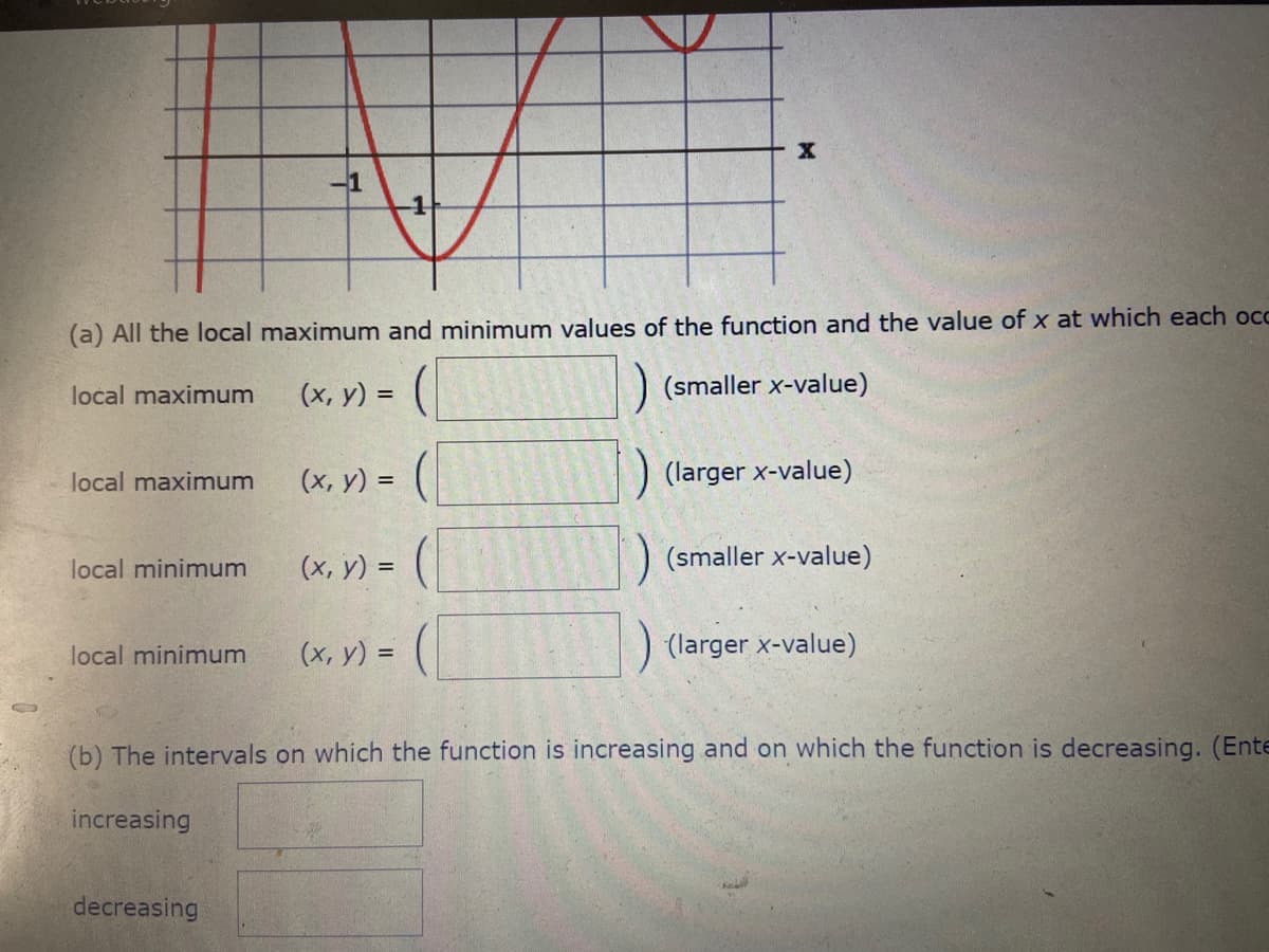 -1
-1
(a) All the local maximum and minimum values of the function and the value of x at which each occ
(x, y) = (
(smaller x-value)
local maximum
(х, у) %3D
(larger x-value)
local maximum
(х, у) %3D
) (smaller x-value)
local minimum
local minimum
(х, у) %3D
(larger x-value)
(b) The intervals on which the function is increasing and on which the function is decreasing. (Ente
increasing
decreasing
