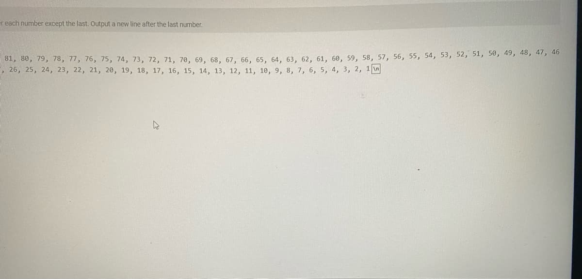 er each number except the last. Output a new line after the last number.
81, 80, 79, 78, 77, 76, 75, 74, 73, 72, 71, 70, 69, 68, 67, 66, 65, 64, 63, 62. 61, 60, 59, 58, 57, 56, 55, 54, 53, 52, 51, 50, 49, 48, 47, 46
, 26, 25, 24, 23, 22, 21, 20, 19, 18, 17, 16, 15, 14, 13, 12, 11, 10, 9, 8, 7, 6, 5, 4, 3, 2, 1 \n
