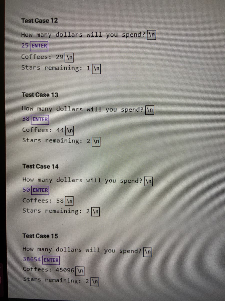 Test Case 12
How many dollars will you spend? n
25 ENTER
Coffees: 29 \n
Stars remaining: 1 \n
Test Case 13
How many dollars will you spend? \n
38 ENTER
Coffees: 44 \n
Stars remaining: 2 \n
Test Case 14
How many dollars will you spend? \n
50 ENTER
Coffees: 58 \n
Stars remaining: 2 \n|
Test Case 15
How many dollars will you spend?\n
38654 ENTER
Coffees: 45096 \n
Stars remaining: 2 \n
