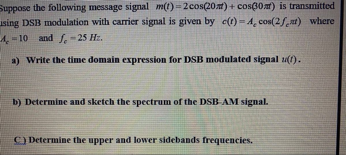 Suppose the following message signal m(t)=2 cos(20zt)+ cosß07a) is transmitted
using DSB modulation with carrier signal is given by c(t)= A, cos(2fnt) where
A, = 10 and f.=25 Hz.
a) Write the time domain expression for DSB modulated signal u(t).
b) Determine and sketch the spectrum of the DSB AM signal.
C) Determine the upper and lower sidebands frequencies.
