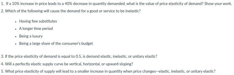 1. If a 10% increase in price leads to a 40% decrease in quantity demanded, what is the value of price elasticity of demand? Show your work.
2. Which of the following will cause the demand for a good or service to be inelastic?
· Having few substitutes
· A longer time period
· Being a luxury
· Being a large share of the consumer's budget
3. If the price elasticity of demand is equal to 0.5, is demand elastic, inelastic, or unitary elastic?
4. Will a perfectly elastic supply curve be vertical, horizontal, or upward-sloping?
5. What price elasticity of supply will lead to a smaller increase in quantity when price changes-elastic, inelastic, or unitary elastic?
