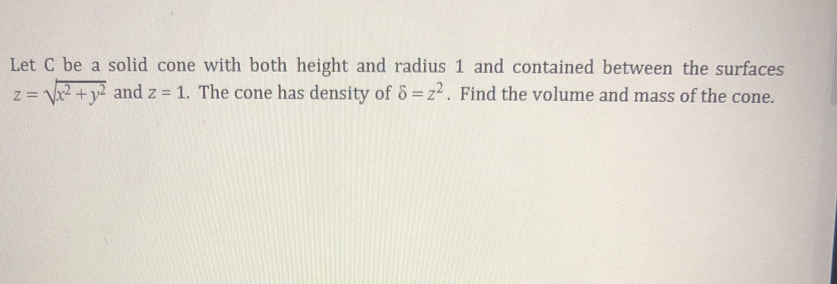 Let C be a solid cone with both height and radius 1 and contained between the surfaces
z = x2 + v² and z = 1. The cone has density of & = z. Find the volume and mass of the cone.
