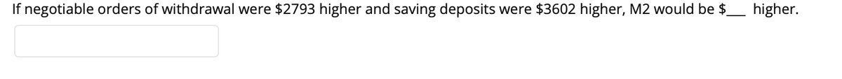 If negotiable orders of withdrawal were $2793 higher and saving deposits were $3602 higher, M2 would be $ higher.