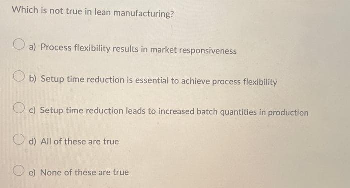 Which is not true in lean manufacturing?
a) Process flexibility results in market responsiveness
b) Setup time reduction is essential to achieve process flexibility
c) Setup time reduction leads to increased batch quantities in production
O d) All of these are true
e) None of these are true

