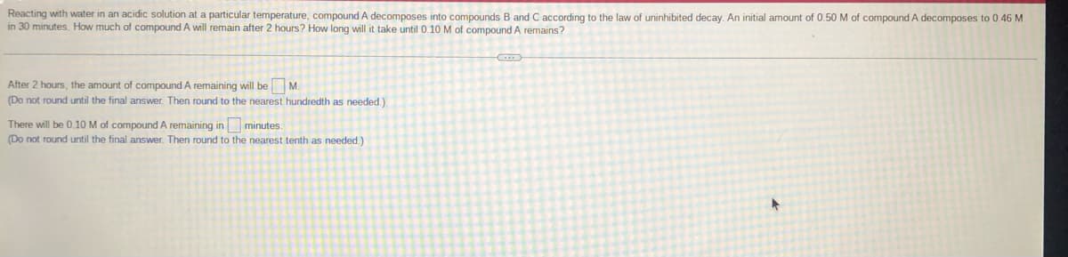 Reacting with water in an acidic solution at a particular temperature, compound A decomposes into compounds B and C according to the law
in 30 minutes. How much of compound A will remain after 2 hours? How long will it take until 0.10 M of compound A remains?
uninhibited decay. An initial amount of 0.50 M of compound A decomposes to 0.46 M
After 2 hours, the amount of compound A remaining will be M.
(Do not round until the final answer. Then round to the nearest hundredth as needed.)
There will be 0.10 M of compound A remaining in minutes.
(Do not round until the final answer. Then round to the nearest tenth as needed.)
