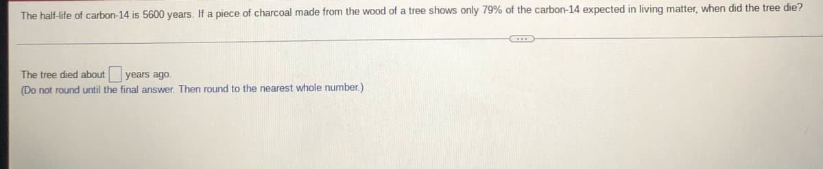 The half-life of carbon-14 is 5600 years. If a piece of charcoal made from the wood of a tree shows only 79% of the carbon-14 expected in living matter, when did the tree die?
The tree died about years ago.
(Do not round until the final answer. Then round to the nearest whole number.)
