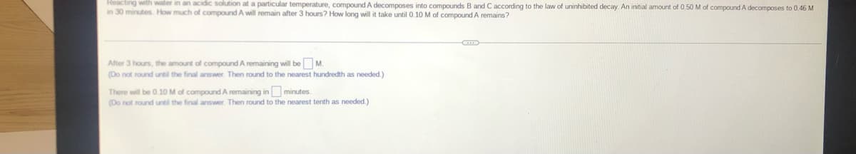 Reacting with water in an acidic solution at a particular temperature, compound A decomposes into compounds B and C according to the law of uninhibited decay. An initial amount of 0.50 M of compound A decomposes to 0.46 M
in 30 minutes. How much of compound A will remain after 3 hours? How long will it take until 0.10M of compound A remains?
After 3 hours, the amount of compound A remaining will be M.
(Do not round until the final answer. Then round to the nearest hundredth as needed.)
There will be 0.10 M of compound A remaining in minutes.
(Do not round until the final answer. Then round to the nearest tenth as needed.)
