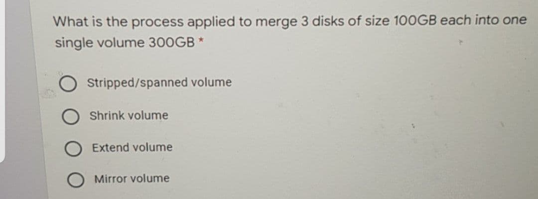 What is the process applied to merge 3 disks of size 100GB each into one
single volume 300GB *
Stripped/spanned volume
Shrink volume
Extend volume
Mirror volume
