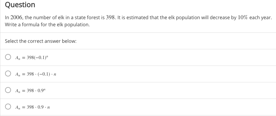 Question
In 2006, the number of elk in a state forest is 398. It is estimated that the elk population will decrease by 10% each year.
Write a formula for the elk population.
Select the correct answer below:
O An
398(-0.1)"
O A, = 398 · (-0.1) · n
O A, = 398 · 0.9"
O A, = 398 ·0.9 · n
