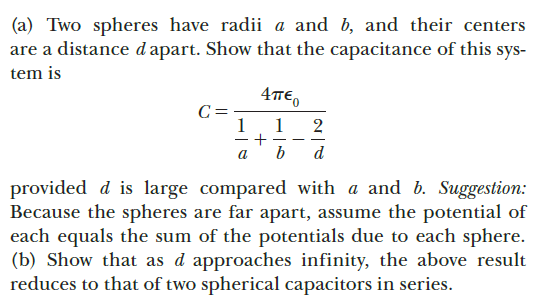 (a) Two spheres have radii a and b, and their centers
are a distance d apart. Show that the capacitance of this sys-
tem is
4TE,
C =
1
1
+
b
2
|
a
d
provided d is large compared with a and b. Suggestion:
Because the spheres are far apart, assume the potential of
each equals the sum of the potentials due to each sphere.
(b) Show that as d approaches infinity, the above result
reduces to that of two spherical capacitors in series.
