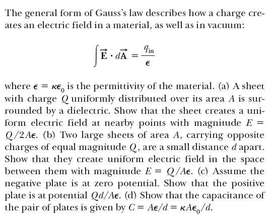 The general form of Gauss's law describes how a charge cre-
ates an electric field in a material, as well as in vacuum:
Tin
E · dA =
where e = Ke, is the permittivity of the material. (a) A sheet
with charge Q uniformly distributed over its area A is sur-
rounded by a dielectric. Show that the sheet creates a uni-
form electric field at nearby points with magnitude E =
Q/2 Ae. (b) Two large sheets of area A, carrying opposite
charges of equal magnitude Q, are a small distance d apart.
Show that they create uniform electric field in the space
between them with magnitude E = Q/Ae. (c) Assume the
negative plate is at zero potential. Show that the positive
plate is at potential Qd/Ae. (d) Show that the capacitance of
the pair of plates is given by C = Ae/d = KA€,/d.
