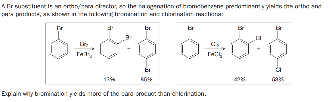 A Br substituent is an ortho/para director, so the halogenation of bromobenzene predominantly yields the ortho and
para products, as shown in the following bromination and chlorination reactions:
Br
Br
Br
Br
Br
Br
Br
.CI
Br2
Cl2
FeBr3
FeCl3
Br
CI
13%
85%
42%
53%
Explain why bromination yields more of the para product than chlorination.
