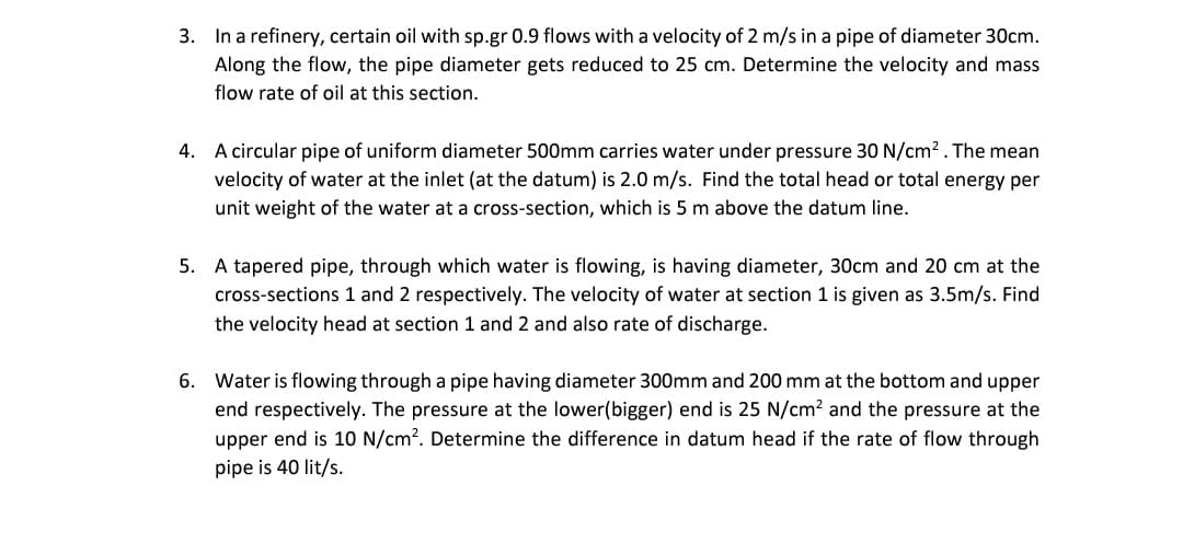 3. In a refinery, certain oil with sp.gr 0.9 flows with a velocity of 2 m/s in a pipe of diameter 30cm.
Along the flow, the pipe diameter gets reduced to 25 cm. Determine the velocity and mass
flow rate of oil at this section.
4. A circular pipe of uniform diameter 500mm carries water under pressure 30 N/cm². The mean
velocity of water at the inlet (at the datum) is 2.0 m/s. Find the total head or total energy per
unit weight of the water at a cross-section, which is 5 m above the datum line.
5. A tapered pipe, through which water is flowing, is having diameter, 30cm and 20 cm at the
cross-sections 1 and 2 respectively. The velocity of water at section 1 is given as 3.5m/s. Find
the velocity head at section 1 and 2 and also rate of discharge.
6. Water is flowing through a pipe having diameter 300mm and 200 mm at the bottom and upper
end respectively. The pressure at the lower(bigger) end is 25 N/cm² and the pressure at the
upper end is 10 N/cm². Determine the difference in datum head if the rate of flow through
pipe is 40 lit/s.