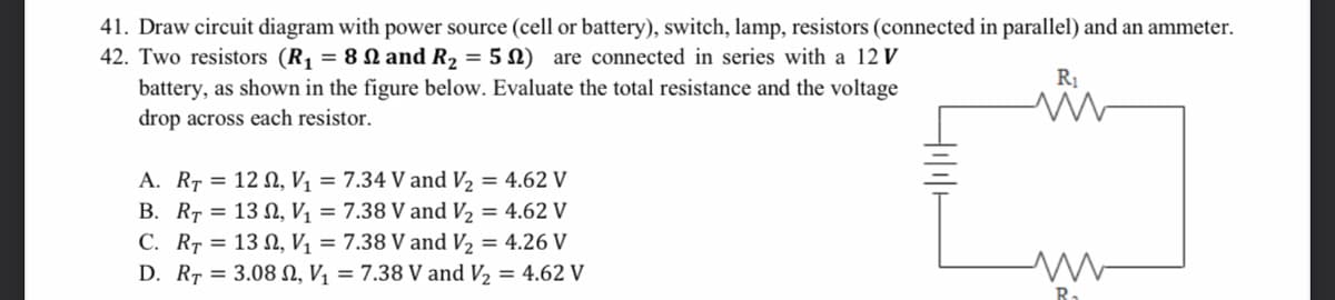 41. Draw circuit diagram with power source (cell or battery), switch, lamp, resistors (connected in parallel) and an ammeter.
42. Two resistors (R, = 8 N and R2 = 5 N) are connected in series with a 12 V
R1
battery, as shown in the figure below. Evaluate the total resistance and the voltage
drop across each resistor.
A. RT = 12 N, Vị = 7.34 V and V2 = 4.62 V
B. RT = 13 N, Vị = 7.38 V and V2 = 4.62 V
C. RT = 13 N, V, = 7.38 V and V2 = 4.26 V
D. RT = 3.08 N, V1 = 7.38 V and V2 = 4.62 V
