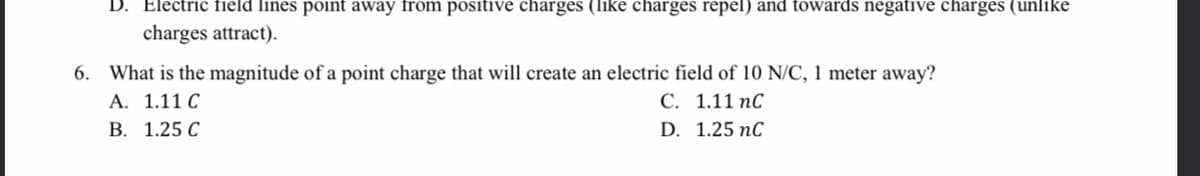 D. Electric field lines point away from positive charges (like charges repel) and towards negative charges (unlike
charges attract).
6. What is the magnitude of a point charge that will create an electric field of 10 N/C, 1 meter away?
A. 1.11 C
В. 1.25 С
С. 1.11 пС
D. 1.25 nC
