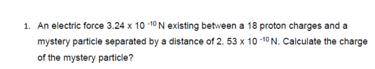 1. An electric force 3.24 x 10 -10 N existing between a 18 proton charges and a
mystery particle separated by a distance of 2. 53 x 10 -10 N. Calculate the charge
of the mystery particle?
