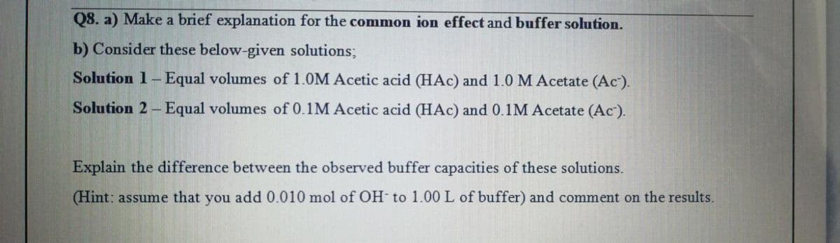 Q8. a) Make a brief explanation for the common ion effect and buffer solution.
b) Consider these below-given solutions;
Solution 1-Equal volumes of 1.0M Acetic acid (HAC) and 1.0 M Acetate (Ac).
Solution 2-Equal volumes of 0.1M Acetic acid (HAc) and 0.1M Acetate (Ac).
Explain the difference between the observed buffer capacities of these solutions.
(Hint: assume that you add 0.010 mol of OH to 1.00 L of buffer) and comment on the results.
