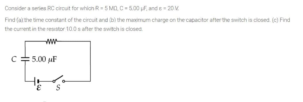 Consider a series RC circuit for which R = 5 MO, C = 5.00 µF, and ɛ = 20 V.
Find (a) the time constant of the circuit and (b) the maximum charge on the capacitor after the switch is closed. (c) Find
the current in the resistor 10.0 s after the switch is closed.
ww
C
5.00 µF
S

