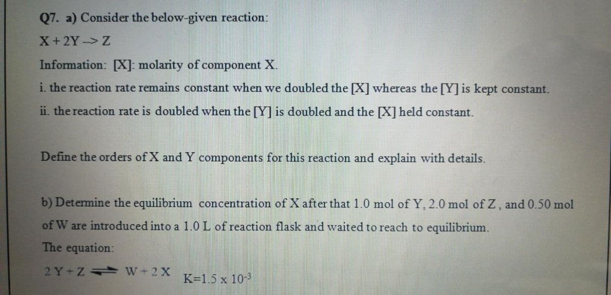 Q7. a) Consider the below-given reaction:
X+2Y Z
Information: X]: molarity of component X.
i. the reaction rate remains constant when we doubled the [X] whereas the [Y] is kept constant.
ii. the reaction rate is doubled when the [Y] is doubled and the [X] held constant.
Define the orders of X and Y components for this reaction and explain with details.
b) Determine the equilibrium concentration of X after that 1.0 mol of Y, 2.0 mol of Z , and 0.50 mol
of W are introduced into a 1.0 L of reaction flask and waited to reach to equilibrium.
The equation:
2 Y+Z W+2 X
K=1.5 x 10-
