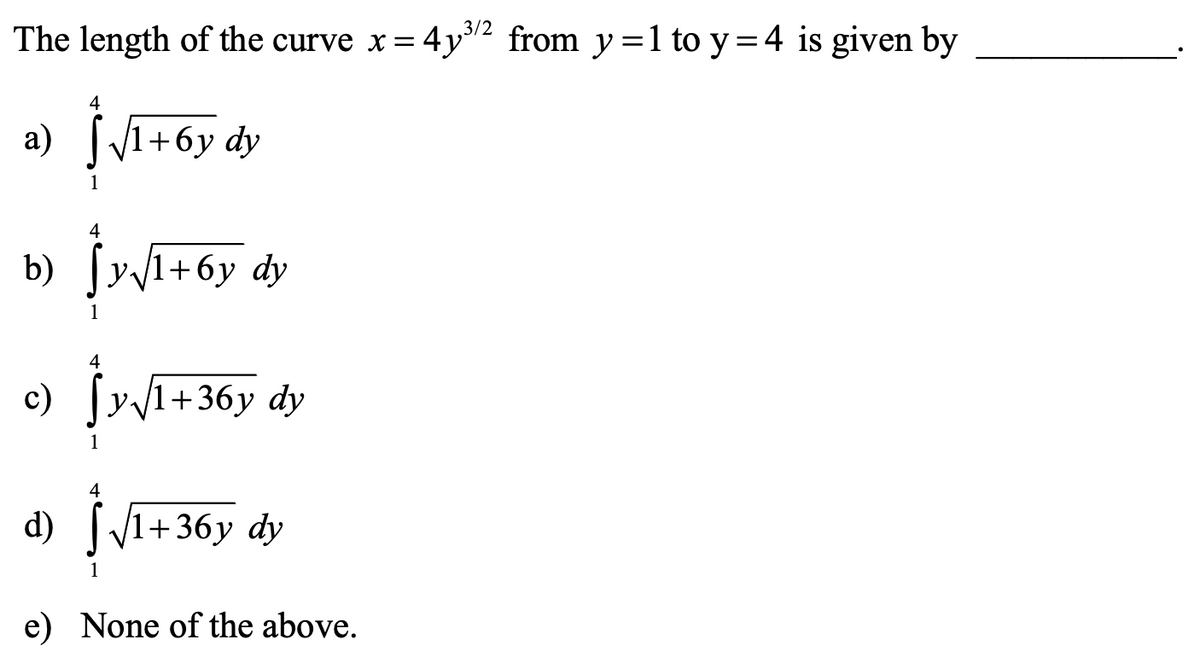 3/2
The length of the curve x =
4y2 from y =1 to y =4 is given by
4
a) |1+6y dy
1
4
b) Jy1+6y dy
4
c)
y1+36y dy
4
d) [/1+36y dy
1
e) None of the above.

