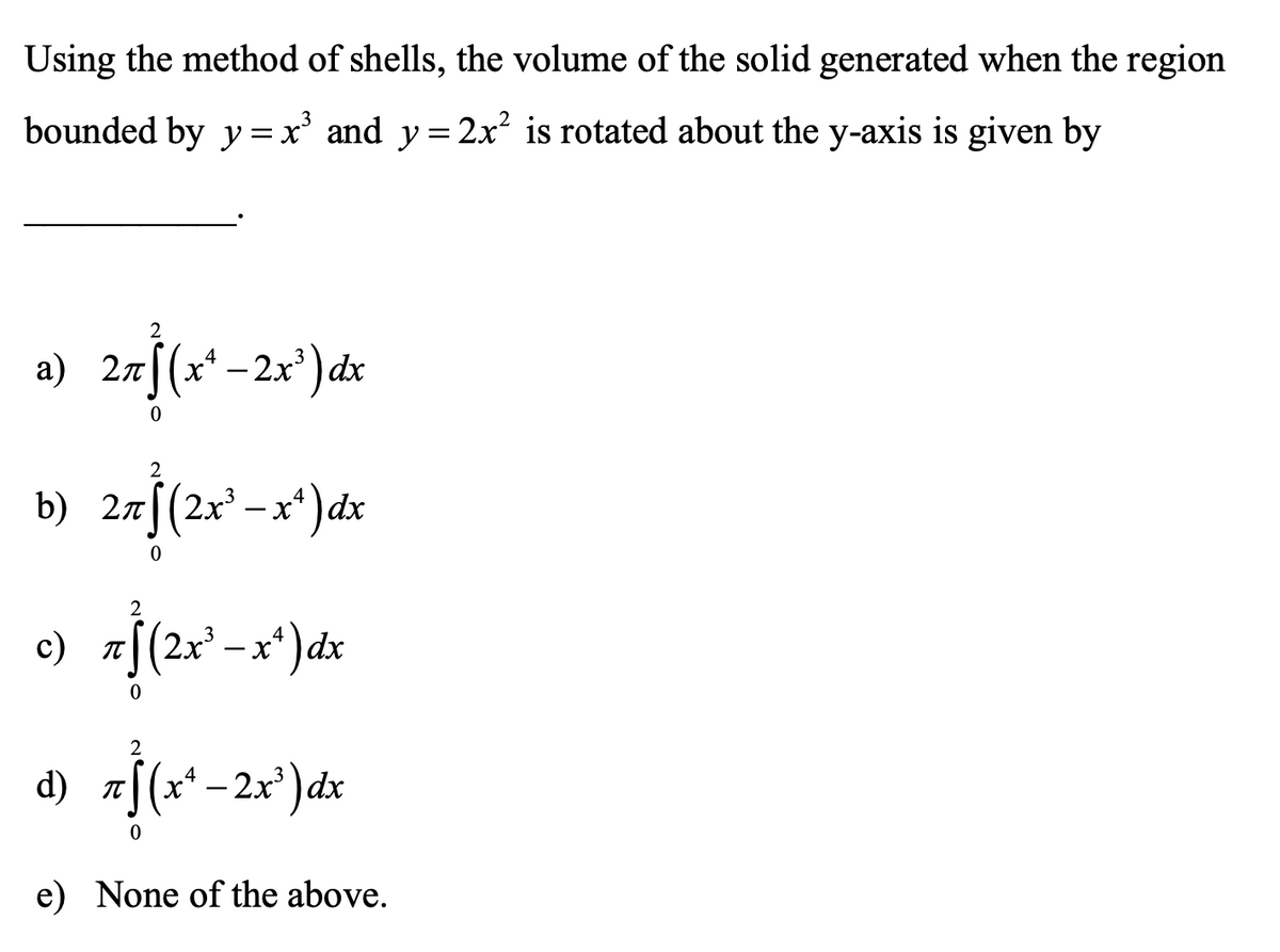 Using the method of shells, the volume of the solid generated when the region
bounded by y= x' and y= 2x² is rotated about the y-axis is given by
2
a) 27[(x* –2x³ ) dx
2
b) 2zf(2x² -x*)dx
c)
J(2x'-x*)dx
2
d) 7[(x* – 2x³ ) dx
|(x* – 2x³) dx
e) None of the above.
