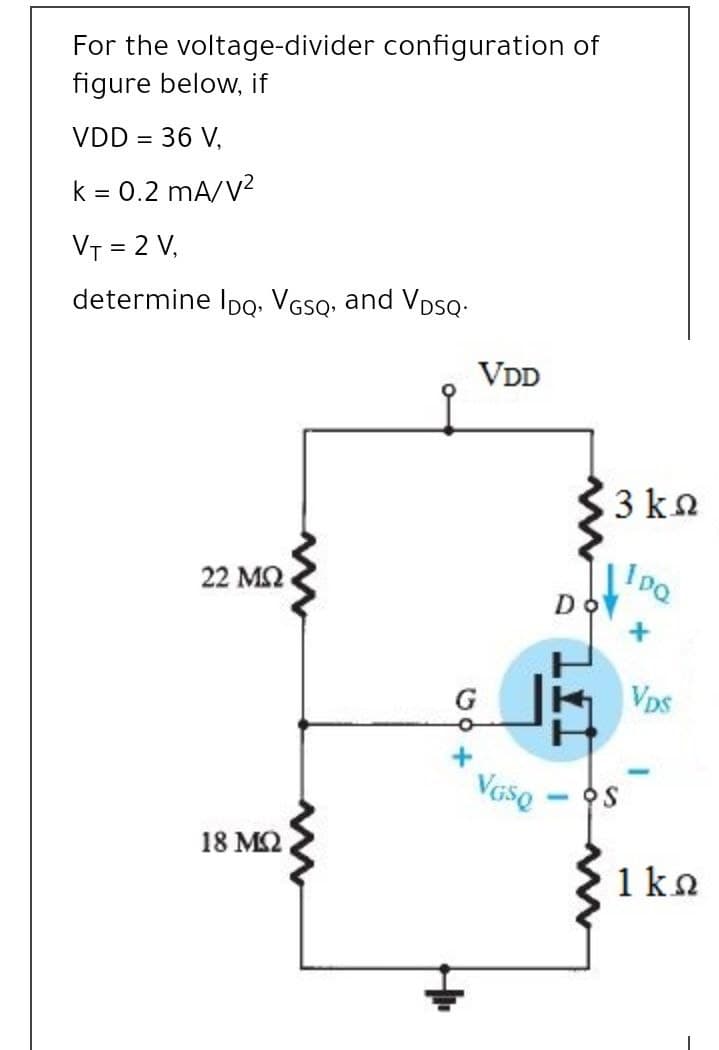 For the voltage-divider configuration of
figure below, if
VDD = 36 V,
k = 0.2 mA/V?
VT = 2 V,
determine Ipo. VGsQ, and VDsQ.
VDD
3 kn
22 ΜΩ
Do
G
Vps
18 M2
1ka

