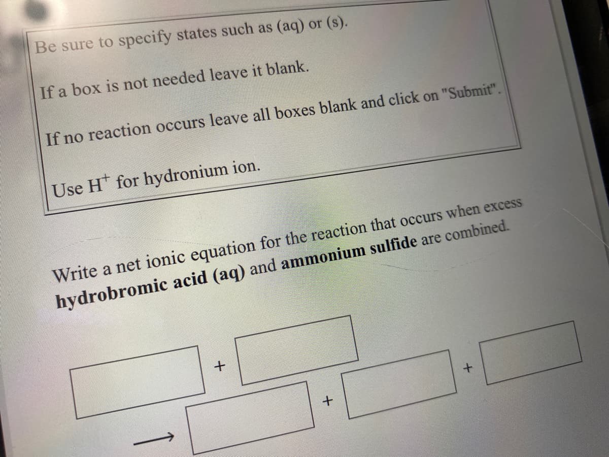 Be sure to specify states such as (aq) or (s).
If a box is not needed leave it blank.
If no reaction occurs leave all boxes blank and click on "Submit".
Use H* for hydronium ion.
Write a net ionic equation for the reaction that occurs when excess
hydrobromic acid (aq) and ammonium sulfide are combined.
