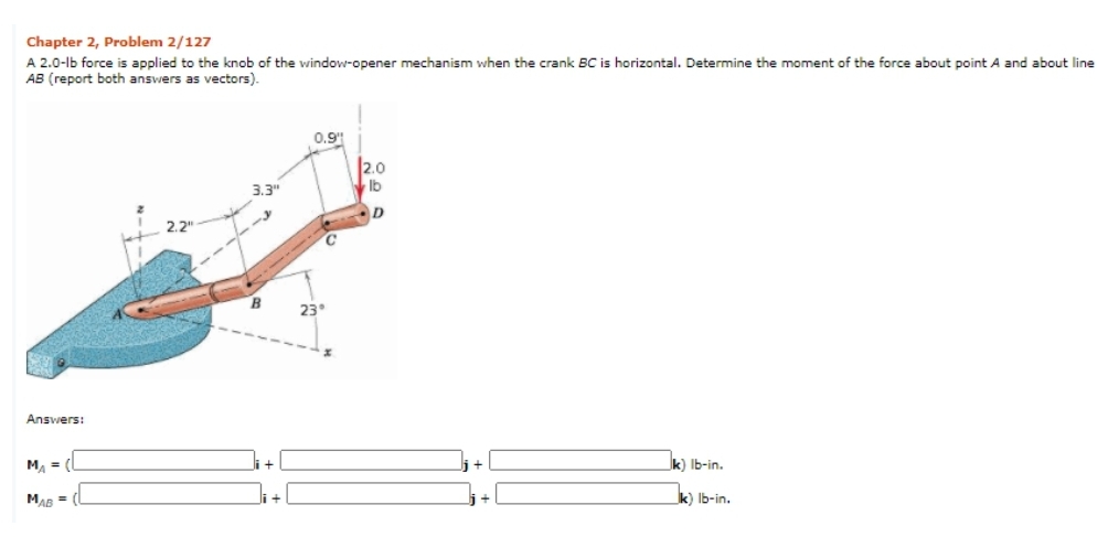 Chapter 2, Problem 2/127
A 2.0-lb force is applied to the knob of the window-opener mechanism when the crank BC is horizontal. Determine the moment of the force about point A and about line
AB (report both answers as vectors).
0.9
2.0
3.3"
Ib
C.
B
23°
Answers:
MA = (
i+
k) Ib-in.
MAB = (L
Ji+l
k) Ib-in.
