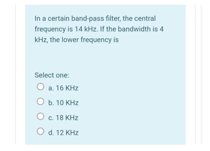 In a certain band-pass filter, the central
frequency is 14 kHz. If the bandwidth is 4
kHz, the lower frequency is
Select one:
O a. 16 KHz
O b. 10 KHz
O c. 18 KHz
O d. 12 KHz