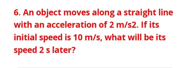 6. An object moves along a straight line
with an acceleration of 2 m/s2. If its
initial speed is 10 m/s, what will be its
speed 2 s later?